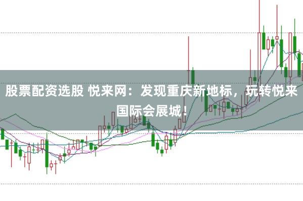 股票配资选股 悦来网：发现重庆新地标，玩转悦来国际会展城！
