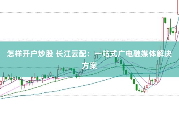 怎样开户炒股 长江云配：一站式广电融媒体解决方案
