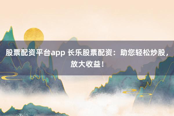 股票配资平台app 长乐股票配资：助您轻松炒股，放大收益！