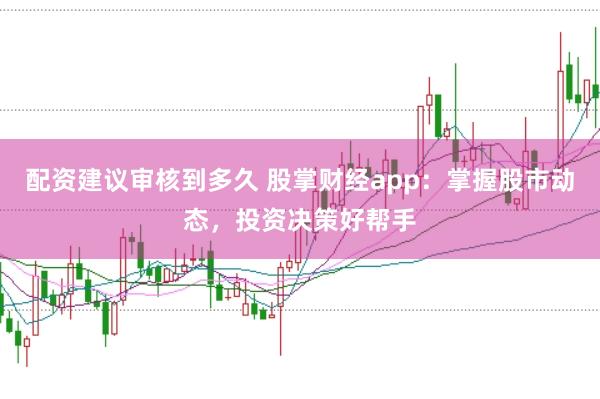 配资建议审核到多久 股掌财经app：掌握股市动态，投资决策好帮手