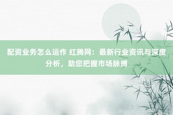 配资业务怎么运作 红腾网：最新行业资讯与深度分析，助您把握市场脉搏