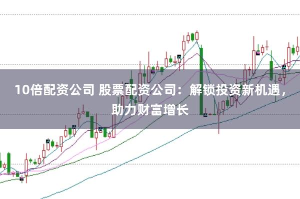 10倍配资公司 股票配资公司:解锁投资新机遇,助力财富增长
