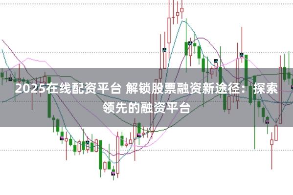 2025在线配资平台 解锁股票融资新途径：探索领先的融资平台