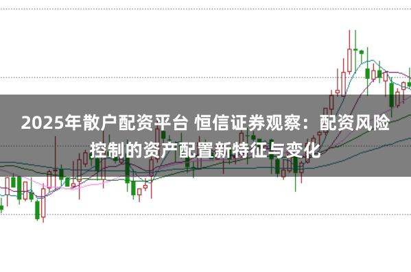 2025年散户配资平台 恒信证券观察：配资风险控制的资产配置新特征与变化