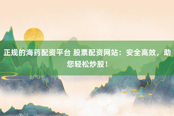 正规的海药配资平台 股票配资网站：安全高效，助您轻松炒股！