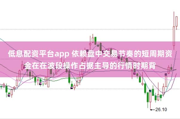 低息配资平台app 依赖盘中交易节奏的短周期资金在在波段操作占据主导的行情时期背