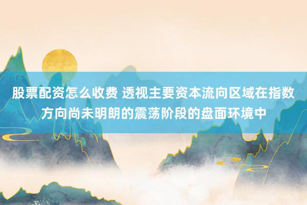 股票配资怎么收费 透视主要资本流向区域在指数方向尚未明朗的震荡阶段的盘面环境中