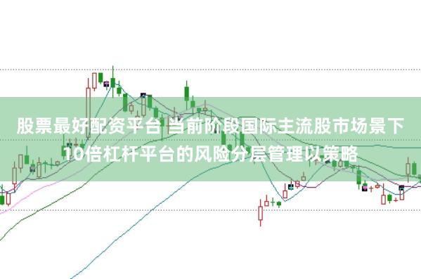 股票最好配资平台 当前阶段国际主流股市场景下10倍杠杆平台的风险分层管理以策略