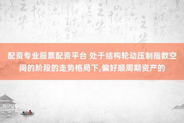配资专业股票配资平台 处于结构轮动压制指数空间的阶段的走势格局下，偏好顺周期资产的