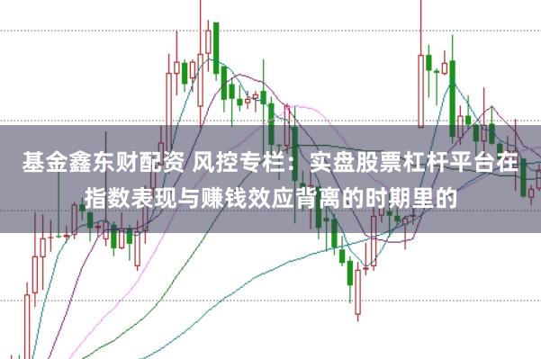 基金鑫东财配资 风控专栏:实盘股票杠杆平台在指数表现与赚钱效应背离的时期里的
