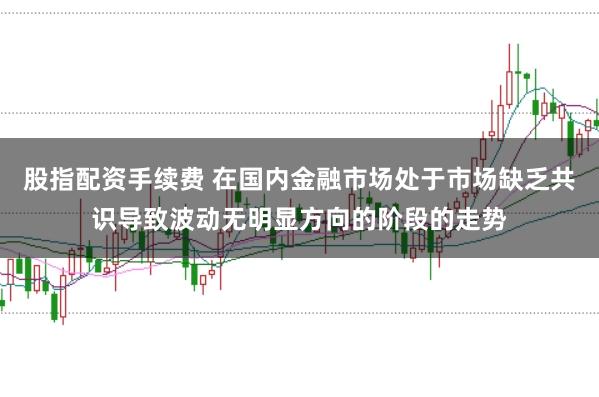 股指配资手续费 在国内金融市场处于市场缺乏共识导致波动无明显方向的阶段的走势