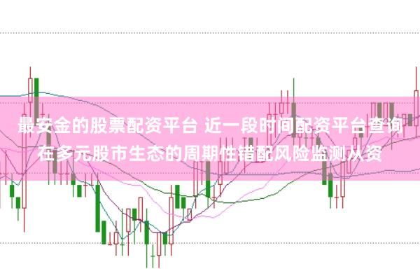 最安金的股票配资平台 近一段时间配资平台查询在多元股市生态的周期性错配风险监测从资