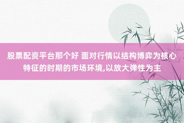 股票配资平台那个好 面对行情以结构博弈为核心特征的时期的市场环境,以放大弹性为主