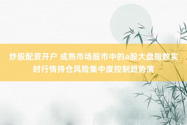 炒股配资开户 成熟市场股市中的a股大盘指数实时行情持仓风险集中度控制趋势演