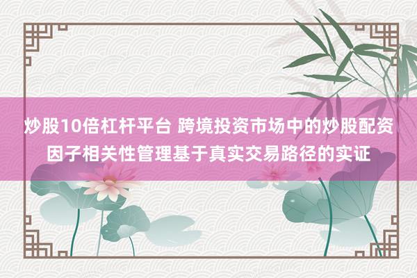 炒股10倍杠杆平台 跨境投资市场中的炒股配资因子相关性管理基于真实交易路径的实证