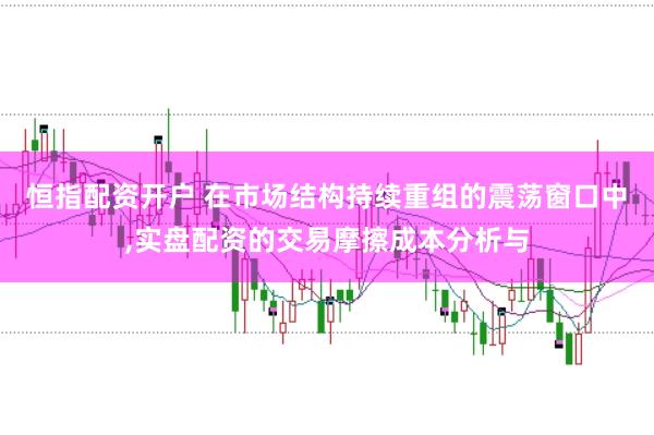 恒指配资开户 在市场结构持续重组的震荡窗口中,实盘配资的交易摩擦成本分析与