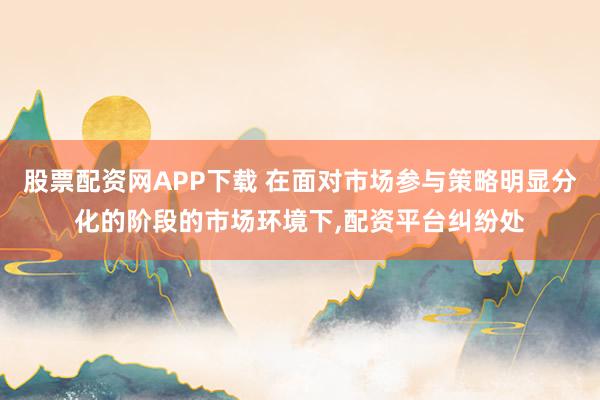 股票配资网APP下载 在面对市场参与策略明显分化的阶段的市场环境下，配资平台纠纷处
