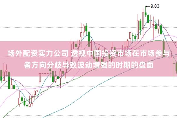 场外配资实力公司 透视中国投资市场在市场参与者方向分歧导致波动增强的时期的盘面