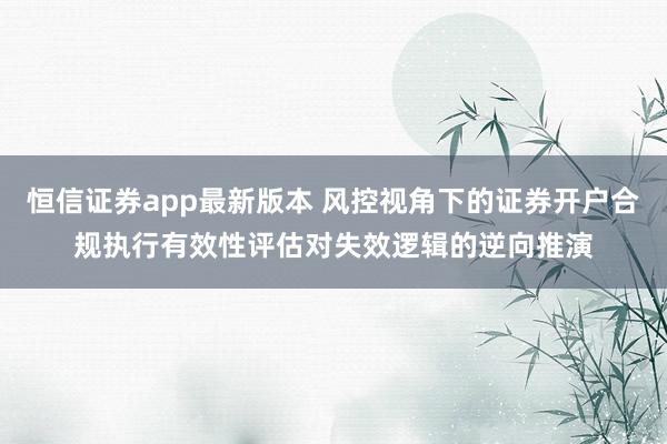 恒信证券app最新版本 风控视角下的证券开户合规执行有效性评估对失效逻辑的逆向推演