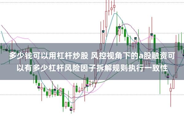 多少钱可以用杠杆炒股 风控视角下的a股融资可以有多少杠杆风险因子拆解规则执行一致性