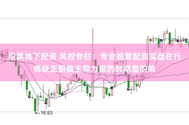 股票地下配资 风控专栏:专业股票配资实盘在行情缺乏明确主导力量的时期里的策