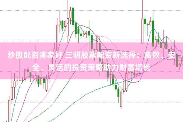炒股配资哪家好 三明股票配资新选择：高效、安全、灵活的投资策略助力财富增长
