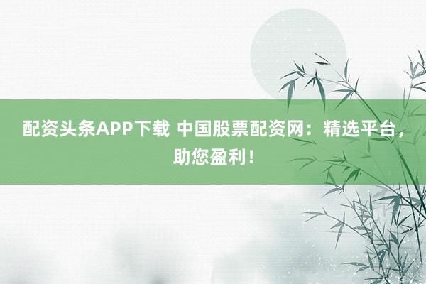 配资头条APP下载 中国股票配资网：精选平台，助您盈利！