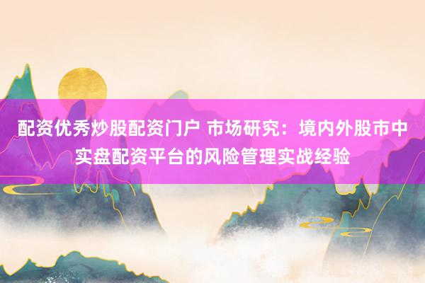 配资优秀炒股配资门户 市场研究：境内外股市中实盘配资平台的风险管理实战经验
