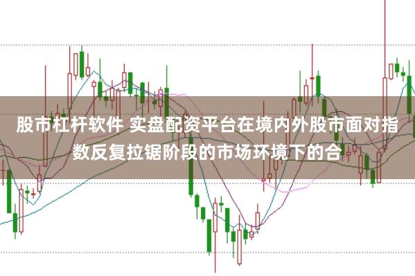 股市杠杆软件 实盘配资平台在境内外股市面对指数反复拉锯阶段的市场环境下的合