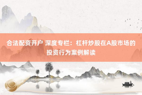 合法配资开户 深度专栏：杠杆炒股在A股市场的投资行为案例解读