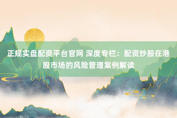 正规实盘配资平台官网 深度专栏：配资炒股在港股市场的风险管理案例解读