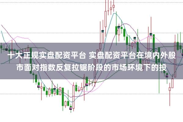 十大正规实盘配资平台 实盘配资平台在境内外股市面对指数反复拉锯阶段的市场环境下的投