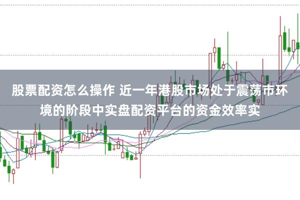 股票配资怎么操作 近一年港股市场处于震荡市环境的阶段中实盘配资平台的资金效率实