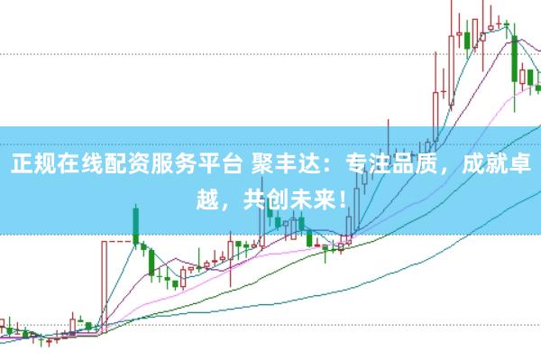 正规在线配资服务平台 聚丰达：专注品质，成就卓越，共创未来！