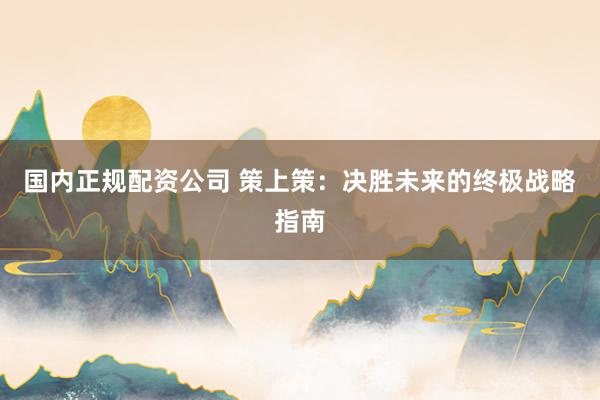 国内正规配资公司 策上策：决胜未来的终极战略指南