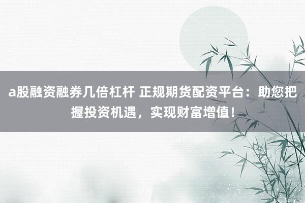 a股融资融券几倍杠杆 正规期货配资平台：助您把握投资机遇，实现财富增值！