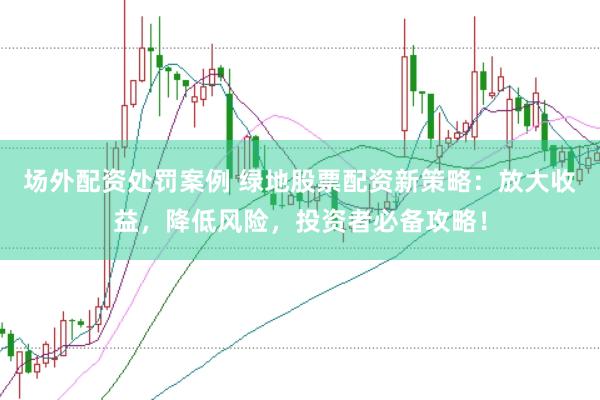 场外配资处罚案例 绿地股票配资新策略：放大收益，降低风险，投资者必备攻略！