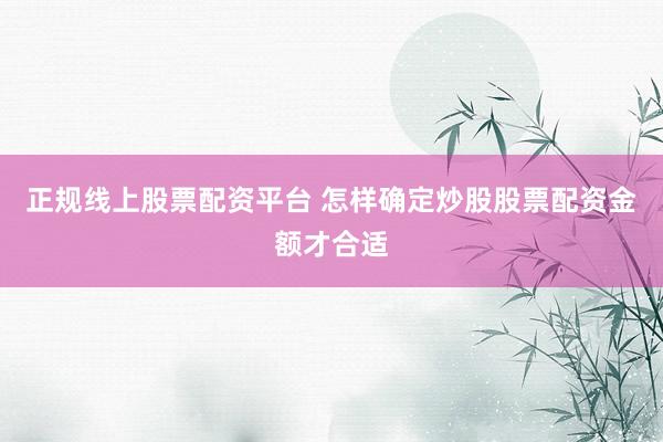 正规线上股票配资平台 怎样确定炒股股票配资金额才合适