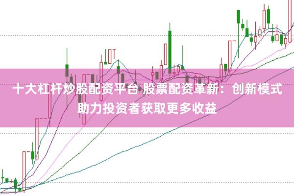 十大杠杆炒股配资平台 股票配资革新：创新模式助力投资者获取更多收益