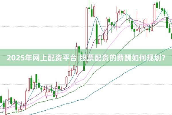 2025年网上配资平台 股票配资的薪酬如何规划？