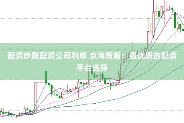配资炒股配资公司利率 京海策略：最优质的配资平台选择