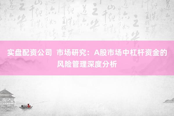 实盘配资公司  市场研究：A股市场中杠杆资金的风险管理深度分析