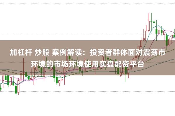 加杠杆 炒股 案例解读：投资者群体面对震荡市环境的市场环境使用实盘配资平台