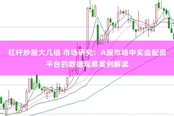 杠杆炒股大几倍 市场研究：A股市场中实盘配资平台的数据观察案例解读