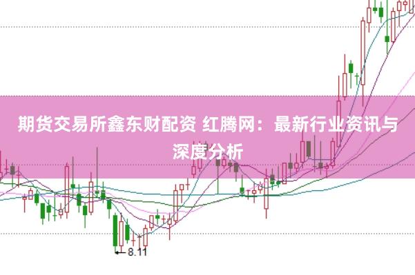 期货交易所鑫东财配资 红腾网：最新行业资讯与深度分析