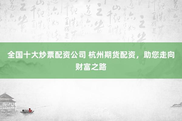 全国十大炒票配资公司 杭州期货配资，助您走向财富之路