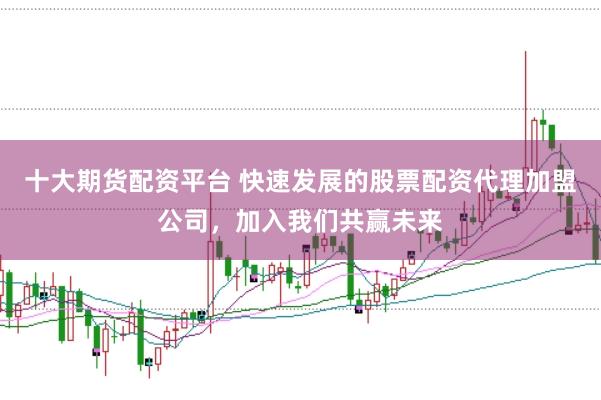十大期货配资平台 快速发展的股票配资代理加盟公司，加入我们共赢未来