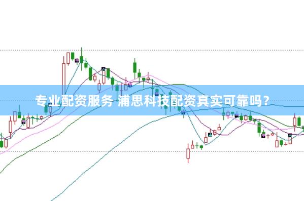 专业配资服务 浦思科技配资真实可靠吗？