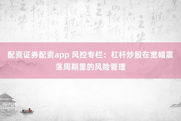 配资证券配资app 风控专栏：杠杆炒股在宽幅震荡周期里的风险管理