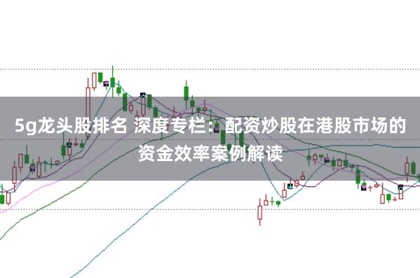 5g龙头股排名 深度专栏：配资炒股在港股市场的资金效率案例解读
